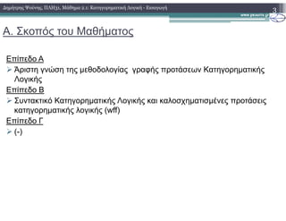 Α. Σκοπός του Μαθήµατος
Επίπεδο Α
Άριστη γνώση της µεθοδολογίας γραφής προτάσεων Κατηγορηµατικής
Λογικής
Επίπεδο Β
Συντακτικό Κατηγορηµατικής Λογικής και καλοσχηµατισµένες προτάσεις
κατηγορηµατικής λογικής (wff)
3∆ηµήτρης Ψούνης, ΠΛΗ31, Μάθηµα 2.1: Κατηγορηµατική Λογική - Εισαγωγή
κατηγορηµατικής λογικής (wff)
Επίπεδο Γ
(-)
 