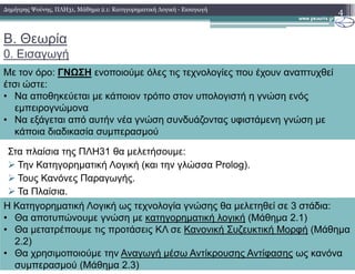 Β. Θεωρία
0. Εισαγωγή
4
Με τον όρο: ΓΝΩΣΗ ενοποιούµε όλες τις τεχνολογίες που έχουν αναπτυχθεί
έτσι ώστε:
• Να αποθηκεύεται µε κάποιον τρόπο στον υπολογιστή η γνώση ενός
εµπειρογνώµονα
• Να εξάγεται από αυτήν νέα γνώση συνδυάζοντας υφιστάµενη γνώση µε
κάποια διαδικασία συµπερασµού
∆ηµήτρης Ψούνης, ΠΛΗ31, Μάθηµα 2.1: Κατηγορηµατική Λογική - Εισαγωγή
Στα πλαίσια της ΠΛΗ31 θα µελετήσουµε:
Την Κατηγορηµατική Λογική (και την γλώσσα Prolog).
Τους Κανόνες Παραγωγής.
Τα Πλαίσια.
Η Κατηγορηµατική Λογική ως τεχνολογία γνώσης θα µελετηθεί σε 3 στάδια:
• Θα αποτυπώνουµε γνώση µε κατηγορηµατική λογική (Μάθηµα 2.1)
• Θα µετατρέπουµε τις προτάσεις ΚΛ σε Κανονική Συζευκτική Μορφή (Μάθηµα
2.2)
• Θα χρησιµοποιούµε την Αναγωγή µέσω Αντίκρουσης Αντίφασης ως κανόνα
συµπερασµού (Μάθηµα 2.3)
 