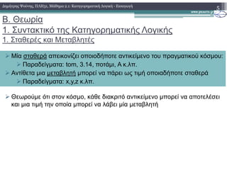 Β. Θεωρία
1. Συντακτικό της Κατηγορηµατικής Λογικής
1. Σταθερές και Μεταβλητές
5
Μία σταθερά απεικονίζει οποιοδήποτε αντικείµενο του πραγµατικού κόσµου:
Παραδείγµατα: tom, 3.14, ποτάµι, Α κ.λπ.
Αντίθετα µια µεταβλητή µπορεί να πάρει ως τιµή οποιαδήποτε σταθερά
Παραδείγµατα: x,y,z κ.λπ.
∆ηµήτρης Ψούνης, ΠΛΗ31, Μάθηµα 2.1: Κατηγορηµατική Λογική - Εισαγωγή
Θεωρούµε ότι στον κόσµο, κάθε διακριτό αντικείµενο µπορεί να αποτελέσει
και µια τιµή την οποία µπορεί να λάβει µία µεταβλητή
 