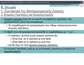 Β. Θεωρία
1. Συντακτικό της Κατηγορηµατικής Λογικής
3. Ατοµικές Προτάσεις και Κυριολεκτήµατα
Τα παραδείγµατα σε κατηγορήµατα που είδαµε προηγούµενα είναι
ατοµικές προτάσεις.
7
Ατοµική πρόταση λέγονται οι σωστά συνταχθείσες προτάσεις που
χρησιµοποιούν µόνο ένα κατηγόρηµα.
∆ηµήτρης Ψούνης, ΠΛΗ31, Μάθηµα 2.1: Κατηγορηµατική Λογική - Εισαγωγή
Η πρόταση ~φ όπου φ µία ατοµική πρόταση θα:
Είναι true αν η πρόταση φ είναι false
Είναι false αν η πρόταση φ είναι true
και θα λέµε ότι είναι άρνηση ατοµικής πρότασης
Οι ατοµικές προτάσεις µαζί µε τις µη ατοµικές προτάσεις ονοµάζονται
κυριολεκτήµατα.
 