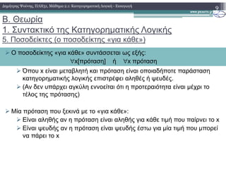 Β. Θεωρία
1. Συντακτικό της Κατηγορηµατικής Λογικής
5. Ποσοδείκτες (o ποσοδείκτης «για κάθε»)
Όπου x είναι µεταβλητή και πρόταση είναι οποιαδήποτε παράσταση
κατηγορηµατικής λογικής επιστρέφει αληθές ή ψευδές.
(Αν δεν υπάρχει αγκύλη εννοείται ότι η προτεραιότητα είναι µέχρι το
9
Ο ποσοδείκτης «για κάθε» συντάσσεται ως εξής:
∀x[πρόταση] ή ∀x πρόταση
∆ηµήτρης Ψούνης, ΠΛΗ31, Μάθηµα 2.1: Κατηγορηµατική Λογική - Εισαγωγή
(Αν δεν υπάρχει αγκύλη εννοείται ότι η προτεραιότητα είναι µέχρι το
τέλος της πρότασης)
Μία πρόταση που ξεκινά µε το «για κάθε»:
Είναι αληθής αν η πρόταση είναι αληθής για κάθε τιµή που παίρνει το x
Είναι ψευδής αν η πρόταση είναι ψευδής έστω για µία τιµή που µπορεί
να πάρει το x
 