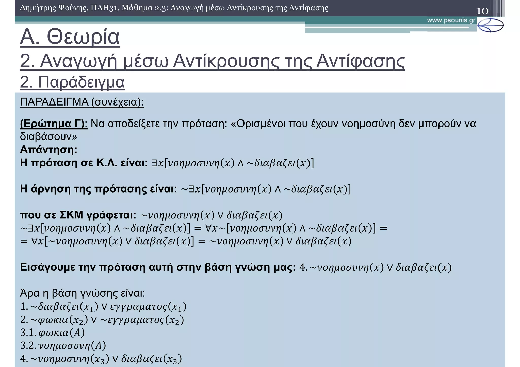 Α. Θεωρία
2. Αναγωγή µέσω Αντίκρουσης της Αντίφασης
2. Παράδειγµα
10∆ηµήτρης Ψούνης, ΠΛΗ31, Μάθηµα 2.3: Αναγωγή µέσω Αντίκρουσης της Αντίφασης
ΠΑΡΑ∆ΕΙΓΜΑ (συνέχεια):
(Ερώτηµα Γ): Να αποδείξετε την πρόταση: «Ορισµένοι που έχουν νοηµοσύνη δεν µπορούν να
διαβάσουν»
Απάντηση:
Η πρόταση σε Κ.Λ. είναι: ∃ 1)2')3412 ∧ ~ !"!#$
Η άρνηση της πρότασης είναι: ~∃ 1)2')3412 ∧ ~ !"!#$
που σε ΣΚΜ γράφεται: ~1)2')3412 ∨ !"!#$
~∃ 1)2')3412 ∧ ~ !"!#$ N ∀ ~ 1)2')3412 ∧ ~ !"!#$ N
N ∀ ~1)2')3412 ∨ !"!#$ N ~1)2')3412 ∨ !"!#$
Εισάγουµε την πρόταση αυτή στην βάση γνώση µας: 4. ~1)2')3412 ∨ !"!#$
Άρα η βάση γνώσης είναι:
1. ~ !"!#$ K ∨ $%%&!'!()* K 	
2. ~,-. ! L ∨ ~$%%&!'!()* L
3.1. ,-. ! M
3.2. 1)2')3412 M
4. ~1)2')3412 P ∨ !"!#$ P
 