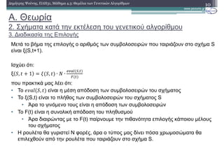 A. Θεωρία
2. Σχήµατα κατά την εκτέλεση του γενετικού αλγορίθµου
3. ∆ιαδικασία της Επιλογής
10∆ηµήτρης Ψούνης, ΠΛΗ31, Μάθηµα 4.3: Θεµέλια των Γενετικών Αλγορίθµων
Μετά το βήµα της επιλογής ο αριθµός των συµβολοσειρών που ταιριάζουν στο σχήµα S
είναι ξ(S,t+1).
Ισχύει ότι:
ξ , 1 , ∙ ( ∙
)*+, -,
που πρακτικά µας λέει ότι:
• Το , είναι η µέση απόδοση των συµβολοσειρών του σχήµατος
• Το ξ(S,t) είναι το πλήθος των συµβολοσειρών του σχήµατος S
• Άρα το γινόµενο τους είναι η απόδοση των συµβολοσειρών
• Το F(t) είναι η συνολική απόδοση του πληθυσµού
• Άρα διαιρώντας µε το F(t) παίρνουµε την πιθανότητα επιλογής κάποιου µέλους
του σχήµατος
• Η ρουλέτα θα γυριστεί Ν φορές, άρα ο τύπος µας δίνει πόσα χρωµοσώµατα θα
επιλεχθούν από την ρουλέτα που ταιριάζουν στο σχήµα S.
 