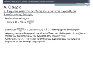 A. Θεωρία
2. Σχήµατα κατά την εκτέλεση του γενετικού αλγορίθµου
3. ∆ιαδικασία της Επιλογής
11∆ηµήτρης Ψούνης, ΠΛΗ31, Μάθηµα 4.3: Θεµέλια των Γενετικών Αλγορίθµων
Aποδεικνύεται επίσης ότι:
• ξ , 1 , ∙
)*+, -,
./	
Συνεπώς αν
)*+, -,
./	
0 1		 121	 , 0 F	 δηλαδή η µέση απόδοση του
σχήµατος είναι µεγαλύτερη από την µέση απόδοση του πληθυσµού), τότε αυξάνει το
πλήθος των συµβολοσειρών του σχήµατος στην επόµενη γενιά.
Αντίθετα αν , 3 F	 τότ το πλήθος των συµβολοσιρών του σχήµατος
αναµένεται να µειωθεί στην επόµενη γενιά.
 