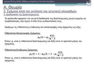 A. Θεωρία
2. Σχήµατα κατά την εκτέλεση του γενετικού αλγορίθµου
3. ∆ιαδικασία της ∆ιασταύρωσης
12∆ηµήτρης Ψούνης, ΠΛΗ31, Μάθηµα 4.3: Θεµέλια των Γενετικών Αλγορίθµων
Τα ακόλουθα αφορούν την γνωστή διαδικασία της διασταύρωσης µονού σηµείου σε
συµβολοσειρές που έχουν m bits στην κωδικοποίησή τους.
Ορίζουµε τις πιθανότητες επιβίωσης και καταστροφής ενός σχήµατος ως εξής:
Πιθανότητα Καταστροφής Σχήµατος:
45 6 47
8 6
9 ! :
Όπου: pc είναι η πιθανότητα διασταύρωσης και δ(S) είναι το οριστικό µήκος του
σχήµατος.
Πιθανότητα Επιβίωσης Σχήµατος:
46 6 : ! 45 6 : ! 47
8 6
9 ! :
Όπου: pc είναι η πιθανότητα διασταύρωσης και δ(S) είναι το οριστικό µήκος του
σχήµατος.
 