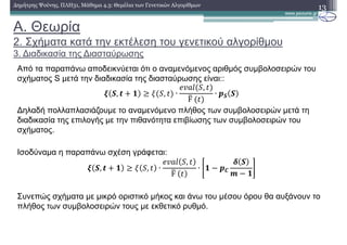 A. Θεωρία
2. Σχήµατα κατά την εκτέλεση του γενετικού αλγορίθµου
3. ∆ιαδικασία της ∆ιασταύρωσης
13∆ηµήτρης Ψούνης, ΠΛΗ31, Μάθηµα 4.3: Θεµέλια των Γενετικών Αλγορίθµων
Από τα παραπάνω αποδεικνύεται ότι ο αναµενόµενος αριθµός συµβολοσειρών του
σχήµατος S µετά την διαδικασία της διασταύρωσης είναι::
; 6, < : , ∙
,
F	
∙ 46 6
∆ηλαδή πολλαπλασιάζουµε το αναµενόµενο πλήθος των συµβολοσειρών µετά τη
διαδικασία της επιλογής µε την πιθανότητα επιβίωσης των συµβολοσειρών του
σχήµατος.
Ισοδύναµα η παραπάνω σχέση γράφεται:
; 6, < : , ∙
,
F	
∙ : ! 47
8 6
9 ! :
Συνεπώς σχήµατα µε µικρό οριστικό µήκος και άνω του µέσου όρου θα αυξάνουν το
πλήθος των συµβολοσειρών τους µε εκθετικό ρυθµό.
 