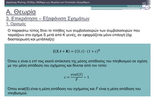 A. Θεωρία
3. Επικράτηση – Εξαφάνιση Σχηµάτων
1. Ορισµός
15∆ηµήτρης Ψούνης, ΠΛΗ31, Μάθηµα 4.3: Θεµέλια των Γενετικών Αλγορίθµων
Ο παρακάτω τύπος δίνει το πλήθος των συµβολοσειρών των συµβολοσειρών που
ταιριάζουν στο σχήµα S µετά από Κ γενιές, αν εφαρµόζεται µόνο επιλογή (όχι
διασταύρωση και µετάλλαξη)
; 6, < A , ∙ 1 B C
Όπου ε είναι η επί τοις εκατό απόκλιση της µέσης απόδοσης του πληθυσµού σε σχέση
µε την µέση απόδοση του σχήµατος και δίνεται από τον τύπο:
B ! 1
Όπου eval(S) είναι η µέση απόδοση του σχήµατος και είναι η µέση απόδοση του
πληθυσµού.
 