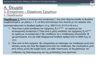 A. Θεωρία
3. Επικράτηση – Εξαφάνιση Σχηµάτων
2. Παραδείγµατα
16∆ηµήτρης Ψούνης, ΠΛΗ31, Μάθηµα 4.3: Θεµέλια των Γενετικών Αλγορίθµων
Παράδειγµα 1: Έστω η αντικειµενική συνάρτηση f, που όταν δέχεται είσοδο τη δυαδική
συµβολοσειρά x, µε µήκος λ = 4, να δίνει αποτέλεσµα που ισούται µε τον ακέραιο που
αναπαριστάται από το δυαδικό αριθµό x (π.χ. f(0011)=3, f(1111)=15 κτλ.).
1. Ποια είναι η µέση απόδοση του σχήµατος S1=1**** , σε σχέση µε την
αντικειµενική συνάρτηση f; Ποια είναι η µέση απόδοση του σχήµατος S2=0****
σε σχέση µε τη συνάρτηση f; Να υποθέσετε ότι ο πληθυσµός αποτελείται 16
χρωµοσώµατα, ένα για κάθε διαφορετικό δυαδικό αριθµό από το 0000 έως το
1111
2. Ποιο από τα δύο σχήµατα θα επικρατήσει σε ολόκληρο τον πληθυσµό µετά από
κάποιες γενιές και ποιο θα εξαφανιστεί από τον πληθυσµό; Να υπολογίσετε µετά
από πόσες γενιές θα συµβεί αυτό, για κάθε περίπτωση, αν θεωρήσουµε την
επίδραση της διασταύρωσης και της µετάλλαξης είναι αµελητέα.
 