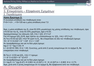 18∆ηµήτρης Ψούνης, ΠΛΗ31, Μάθηµα 4.3: Θεµέλια των Γενετικών Αλγορίθµων
Λύση Ερώτηµα 2:
Η συνολική απόδοση του πληθυσµού είναι:
F=0+1+2+…+15=120 και η µέση απόδοση είναι 7,5
Άρα, η µέση απόδοση του S1 είναι 53.33% µεγαλύτερη της µέσης απόδοσης του πληθυσµού, άρα
ε=0.53 και του S2, είναι 53.33% µικρότερη, άρα ε=0,53.
Χρησιµοποιούµε την εξίσωση: ξ(S, t+k) = ξ(S, t)*(1+ε)k
Για t=0 έχουµε ξ(S1,0)=8, άρα πρέπει να υπολογίσουµε το: ξ(S1, t+k) = 8*(1+ε)k.
Α) Για ε=0.53 και ξ(S, t+k)=16 (γιατί το S1, θα επικρατήσει σε όλο τον πληθυσµό) έχουµε:
16 = 8 *(1+0.53)k = 8 * 1.53k 2 = 1.53k
Αν λογαριθµίσουµε και για τα δύο µέρη έχουµε:
log 2 = k * log (1.53)
k = (0.301/0.185) k= 1.63. Συνεπώς, µετά από 2 γενιές αναµένουµε ότι το σχήµα S1 θα
επικρατήσει στον πληθυσµό.
Β) Για ε= -0.53 και ξ(S1, t+k) <1 έχουµε:
1 > 8 *(1-0.53)k = 8 * (0.47)k
Αν λογαριθµίσουµε και για τα δύο µέρη έχουµε:
0 > log 8 + k * log (0.47) 0.903 +k (-0.327) < 0 (-0.327) k < -0.903 k > 2.73.
Άρα, µετά από 3 γενιές αναµένουµε ότι το σχήµα S2 θα εξαφανιστεί από τον πληθυσµό.
A. Θεωρία
3. Επικράτηση – Εξαφάνιση Σχηµάτων
2. Παραδείγµατα
 