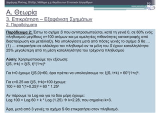 19∆ηµήτρης Ψούνης, ΠΛΗ31, Μάθηµα 4.3: Θεµέλια των Γενετικών Αλγορίθµων
Παράδειγµα 2: Έστω το σχήµα S που αντιπροσωπεύεται, κατά τη γενιά 0, σε 60% ενός
πληθυσµού µεγέθους n=100 ατόµων και µε αµελητέες πιθανότητες καταστροφής από
διασταύρωση και µετάλλαξη. Να υπολογίσετε µετά από πόσες γενιές το σχήµα S θα …
(1) … επικρατήσει σε ολόκληρο τον πληθυσµό αν τα µέλη του S έχουν καταλληλότητα
25% µεγαλύτερη από τη µέση καταλληλότητα του τρέχοντα πληθυσµού
Λύση: Χρησιµοποιούµε την εξίσωση:
ξ(S, t+k) = ξ(S, t)*(1+ε)k
Για t=0 έχουµε ξ(S,0)=60, άρα πρέπει να υπολογίσουµε το: ξ(S, t+k) = 60*(1+ε)k.
Για ε=0.25 και ξ(S, t+k)=100 έχουµε:
100 = 60 *(1+0.25)k = 60 * 1.25k
Αν πάρουµε το Log και για τα δύο µέρη έχουµε:
Log 100 = Log 60 + k * Log (1.25) k=2.28, που σηµαίνει k=3.
Άρα, µετά από 3 γενιές το σχήµα S θα επικρατήσει στον πληθυσµό.
A. Θεωρία
3. Επικράτηση – Εξαφάνιση Σχηµάτων
2. Παραδείγµατα
 
