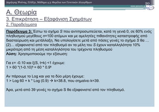 20∆ηµήτρης Ψούνης, ΠΛΗ31, Μάθηµα 4.3: Θεµέλια των Γενετικών Αλγορίθµων
Παράδειγµα 3: Έστω το σχήµα S που αντιπροσωπεύεται, κατά τη γενιά 0, σε 60% ενός
πληθυσµού µεγέθους n=100 ατόµων και µε αµελητέες πιθανότητες καταστροφής από
διασταύρωση και µετάλλαξη. Να υπολογίσετε µετά από πόσες γενιές το σχήµα S θα …
(2)… εξαφανιστεί από τον πληθυσµό αν τα µέλη του S έχουν καταλληλότητα 10%
µικρότερη από τη µέση καταλληλότητα του τρέχοντα πληθυσµού
Λύση: Χρησιµοποιούµε την εξίσωση:
Για ε= -0.10 και ξ(S, t+k) <1 έχουµε:
1 > 60 *(1-0.10)k = 60 * 0.9k
Αν πάρουµε το Log και για τα δύο µέρη έχουµε:
1 > Log 60 + k * Log (0.9) k=38.8, που σηµαίνει k=39.
Άρα, µετά από 39 γενιές το σχήµα S θα εξαφανιστεί από τον πληθυσµό.
A. Θεωρία
3. Επικράτηση – Εξαφάνιση Σχηµάτων
2. Παραδείγµατα
 