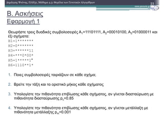 Β. Ασκήσεις
Εφαρµογή 1
Θεωρήστε τρεις δυαδικές συµβολοσειρές Α1=11101111, Α2=00010100, Α3=01000011 και
έξι σχήµατα:
H1=1*******
H2=0*******
H3=******11
H4=***0*00*
H5=1*****1*
H6=1110**1*
1. Ποιες συµβολοσειρές ταιριάζουν σε κάθε σχήµα;
2. Βρείτε την τάξη και το οριστικό µήκος κάθε σχήµατος
3. Υπολογίστε την πιθανότητα επιβίωσης κάθε σχήµατος, αν γίνεται διασταύρωση µε
πιθανότητα διασταύρωσης pc=0.85
4. Υπολογίστε την πιθανότητα επιβίωσης κάθε σχήµατος, αν γίνεται µετάλλαξη µε
πιθανότητα µετάλλαξης pm=0.001
21∆ηµήτρης Ψούνης, ΠΛΗ31, Μάθηµα 4.3: Θεµέλια των Γενετικών Αλγορίθµων
 
