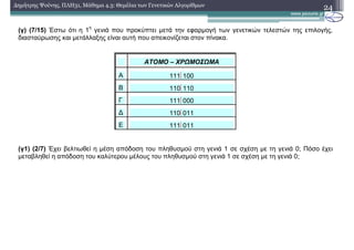 24∆ηµήτρης Ψούνης, ΠΛΗ31, Μάθηµα 4.3: Θεµέλια των Γενετικών Αλγορίθµων
(γ) (7/15) Έστω ότι η 1
η
γενιά που προκύπτει µετά την εφαρµογή των γενετικών τελεστών της επιλογής,
διασταύρωσης και µετάλλαξης είναι αυτή που απεικονίζεται στον πίνακα.
ΑΤΟΜΟ – ΧΡΩΜΟΣΩΜΑ
Α 111100
Β 110110
Γ 111000
∆ 110011
Ε 111011
(γ1) (2/7) Έχει βελτιωθεί η µέση απόδοση του πληθυσµού στη γενιά 1 σε σχέση µε τη γενιά 0; Πόσο έχει
µεταβληθεί η απόδοση του καλύτερου µέλους του πληθυσµού στη γενιά 1 σε σχέση µε τη γενιά 0;
 