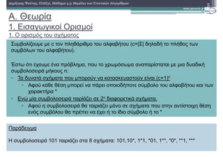 A. Θεωρία
1. Εισαγωγικοί Ορισµοί
1. Ο ορισµός του σχήµατος
5∆ηµήτρης Ψούνης, ΠΛΗ31, Μάθηµα 4.3: Θεµέλια των Γενετικών Αλγορίθµων
Παράδειγµα
Η συµβολοσειρά 101 ταιριάζει στα 8 σχήµατα: 101,10*, 1*1, *01, 1**, *0*, **1, ***
Συµβολίζουµε µε c τον πληθάριθµο του αλφαβήτου (c=|Σ| δηλαδή το πλήθος των
συµβόλων του αλφαβήτου).
Έστω ότι έχουµε ένα πρόβληµα, που το χρωµόσωµα αναπαρίσταται µε µια δυαδική
συµβολοσειρά µήκους n:
• Τα δυνατά σχήµατα που µπορούν να κατασκευαστούν είναι (c+1)n
• Αφού κάθε θέση µπορεί να πάρει οποιοδήποτε σύµβολο του αλφαβήτου και των
χαρακτήρα *
• Ενώ µία συµβολοσειρά ταιρίάζει σε 2n διαφορετικά σχήµατα.
• Αφού η συµβολοσειρά θα ταιριάζει µόνο σε σχήµατα που στην αντίστοιχη θέση
ενός συµβόλου θα πρέπει να έχει ή το ίδιο σύµβολο ή το *
 