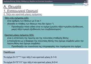 A. Θεωρία
1. Εισαγωγικοί Ορισµοί
2. Τάξη και οριστικό µήκος σχήµατος
6∆ηµήτρης Ψούνης, ΠΛΗ31, Μάθηµα 4.3: Θεµέλια των Γενετικών Αλγορίθµων
Παράδειγµα
Το σχήµα S=11***1 έχει τάξη 3 και οριστικό µήκος 6-1=5
Το σχήµα S=*0*111* έχει τάξη 4 και οριστικό µήκος 6-2=4
Τάξη ενός σχήµατος o(S):
• είναι αριθµός των θέσεων µε 0 και 1
• (δηλαδή το πλήθος των θέσεων που δεν έχουν *)
• Προσδιορίζει πόσο ειδικό είναι το σχήµα (µεγάλη τάξη=>µεγάλη εξειδίκευση,
µικρή τάξη=>µικρή εξειδίκευση των συµβολοσειρών)
Οριστικό µήκος σχήµατος δ(S):
• είναι η απόσταση της πρώτης και της τελευταίας σταθερής θέσης
• (υπολογίζεται ως η διαφορα της τελευταίας θέσης που έχουµε σύµβολο µείον την
πρώτη θέση που έχουµε σύµβολο)
• Προσδιορίζει την πυκνότητα της πληροφορίας που περιέχειται στο σχήµα
 