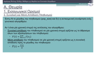 A. Θεωρία
1. Εισαγωγικοί Ορισµοί
3. Συνολική και Μέση Απόδοση Πληθυσµού
7∆ηµήτρης Ψούνης, ΠΛΗ31, Μάθηµα 4.3: Θεµέλια των Γενετικών Αλγορίθµων
Έστω Ν το µέγεθος του πληθυσµού (pop_size) και f(v) η αντικειµενική συνάρτηση ενός
γενετικού αλγορίθµου:
Αν t είναι µία χρονική στιγµή της εκτέλεσης του αλγορίθµου:
• Συνολική απόδοση του πληθυσµού σε µία χρονική στιγµή ορίζεται ως το άθροισµα
όλων των αξιολογήσεων του πληθυσµού:
• ∑
• Μέση απόδοση του πληθυσµού σε µία χρονική στιγµή ορίζεται ως η συνολική
απόδοση προς το µέγεθος του πληθυσµού
•
 