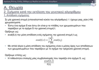 A. Θεωρία
2. Σχήµατα κατά την εκτέλεση του γενετικού αλγορίθµου
1. Απόδοση σχήµατος
8∆ηµήτρης Ψούνης, ΠΛΗ31, Μάθηµα 4.3: Θεµέλια των Γενετικών Αλγορίθµων
Σε µία χρονική στιγµή (επαναληπτικό κύκλο του αλγόριθµου) t έχουµε pop_size (=Ν)
χρωµοσώµατα.
• Έστω ένα σχήµα S και έστω ότι είναι p το πλήθος των χρωµοσωµάτων που
ταιριάζουν µε το σχήµα S την χρονική στιγµή t.
Ορίζουµε ως:
• eval(S,t) την µέση απόδοση ενός σχήµατος την χρονική στιγµή t ως
,
1
• Με απλά λόγια η µέση απόδοση του σχήµατος είναι ο µέσος όρος των αποδόσεων
των χρωµοσωµάτων που ταιριάζουν µε το σχήµα την τρέχουσα χρονική στιγµή.
Ορίζουµε επίσης ως:
• Η πιθανότητα επιλογής µίας συµβολοσειράς που ταιριάζει στο σχήµα S, ως:
,
F t
 