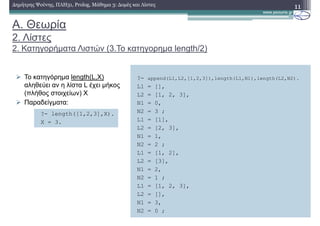 A. Θεωρία
2. Λίστες
2. Κατηγορήµατα Λιστών (3.Το κατηγορηµα length/2)
To κατηγόρηµα length(L,X)
αληθεύει αν η λίστα L έχει µήκος
(πλήθος στοιχείων) Χ
Παραδείγµατα:
11∆ηµήτρης Ψούνης, ΠΛΗ31, Prolog, Μάθηµα 3: ∆οµές και Λίστες
?- append(L1,L2,[1,2,3]),length(L1,N1),length(L2,N2).
L1 = [],
L2 = [1, 2, 3],
N1 = 0,
N2 = 3 ;
L1 = [1],
L2 = [2, 3],
N1 = 1,
N2 = 2 ;
L1 = [1, 2],
L2 = [3],
N1 = 2,
N2 = 1 ;
L1 = [1, 2, 3],
L2 = [],
N1 = 3,
N2 = 0 ;
?- length([1,2,3],X).
X = 3.
 