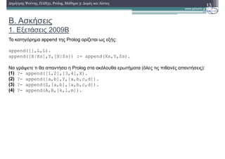 B. Ασκήσεις
1. Εξετάσεις 2009Β
13∆ηµήτρης Ψούνης, ΠΛΗ31, Prolog, Μάθηµα 3: ∆οµές και Λίστες
Το κατηγόρηµα append της Prolog ορίζεται ως εξής:
append([],L,L).
append([X|Xs],Y,[X|Zs]) :- append(Xs,Y,Zs).
Να γράψετε τι θα απαντήσει η Prolog στα ακόλουθα ερωτήµατα (όλες τις πιθανές απαντήσεις):
(1) ?- append([1,2],[3,4],Χ).
(2) ?- append([a,b],Υ,[a,b,c,d]).
(3) ?- append(Z,[a,b],[a,b,c,d]).
(4) ?- append(A,B,[k,l,m]).
 
