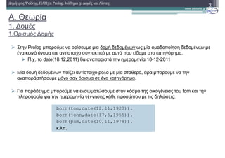 A. Θεωρία
1. ∆οµές
1.Ορισµός ∆οµής
Στην Prolog µπορούµε να ορίσουµε µια δοµή δεδοµένων ως µία οµαδοποίηση δεδοµένων µε
ένα κοινό όνοµα και αντίστοιχο συντακτικό µε αυτό που είδαµε στο κατηγόρηµα.
Π.χ. το date(18,12,2011) θα αναπαριστά την ηµεροµηνία 18-12-2011
Μία δοµή δεδοµένων παίζει αντίστοιχο ρόλο µε µία σταθερά, άρα µπορούµε να την
αναπαράστήσουµε µόνο σαν όρισµα σε ένα κατηγόρηµα.
Για παράδειγµα µπορούµε να ενσωµατώσουµε στον κόσµο της οικογένειας του tom και την
πληροφορία για την ηµεροµηνία γέννησης κάθε προσώπου µε τις δηλώσεις:
3∆ηµήτρης Ψούνης, ΠΛΗ31, Prolog, Μάθηµα 3: ∆οµές και Λίστες
born(tom,date(12,11,1923)).
born(john,date(17,5,1955)).
born(pam,date(10,11,1978)).
κ.λπ.
 