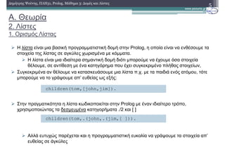 A. Θεωρία
2. Λίστες
1. Ορισµός Λίστας
Η λίστα είναι µια βασική προγραµµατιστική δοµή στην Prolog, η οποία είναι να ενθέσουµε τα
στοιχεία της λίστας σε αγκύλες χωρισµένα µε κόµµατα.
H λίστα είναι µια ιδιαίτερα σηµαντική δοµή διότι µπορούµε να έχουµε όσα στοιχεία
θέλουµε, σε αντίθεση µε ένα κατηγόρηµα που έχει συγκεκριµένο πλήθος στοιχείων,
Συγκεκριµένα αν θέλουµε να κατασκευάσουµε µια λίστα π.χ. µε τα παιδιά ενός ατόµου, τότε
µπορούµε να το γράψουµε απ’ ευθείας ως εξής:
Στην πραγµατικότητα η λίστα κωδικοποιείται στην Prolog µε έναν ιδιαίτερο τρόπο,
χρησιµοποιώντας τα δεσµευµένα κατηγορήµατα ./2 και [ ]
Αλλά ευτυχώς παρέχεται και η προγραµµατιστική ευκολία να γράψουµε τα στοιχεία απ’
ευθείας σε άγκύλες
5∆ηµήτρης Ψούνης, ΠΛΗ31, Prolog, Μάθηµα 3: ∆οµές και Λίστες
children(tom,[john,jim]).
children(tom,.(john,.(jim,[ ])).
 
