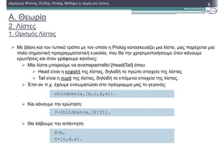 A. Θεωρία
2. Λίστες
1. Ορισµός Λίστας
Με βάση και τον τυπικό τρόπο µε τον οποίο η Prolog κατασκευάζει µια λίστα, µας παρέχεται µια
πολύ σηµαντική προγραµµατιστική ευκολία, που θα την χρησιµοποιήσουµε όταν κάνουµε
ερωτήσεις και όταν γράφουµε κανόνες:
Μία λίστα µπορούµε να αναπαρασταθεί [Head|Tail] όπου
Head είναι η κεφαλή της λίστας, δηλαδή το πρώτο στοιχείο της λίστας
Tail είναι η ουρά της λίστας, δηλαδή τα επόµενα στοιχεία της λίστας.
Έτσι αν π.χ. έχουµε ενσωµατώσει στο πρόγραµµα µας το γεγονός:
Και κάνουµε την ερώτηση:
Θα λάβουµε την απάντηση
6∆ηµήτρης Ψούνης, ΠΛΗ31, Prolog, Μάθηµα 3: ∆οµές και Λίστες
children(a,[b,c,d,e]).
?-children(a,[Χ|Υ]).
Χ=b,
Y=[c,d,e].
 