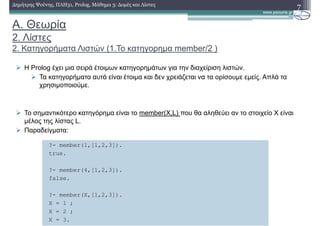A. Θεωρία
2. Λίστες
2. Κατηγορήµατα Λιστών (1.Το κατηγορηµα member/2 )
Η Prolog έχει µια σειρά έτοιµων κατηγορηµάτων για την διαχείριση λιστών.
Τα κατηγορήµατα αυτά είναι έτοιµα και δεν χρειάζεται να τα ορίσουµε εµείς. Απλά τα
χρησιµοποιούµε.
Το σηµαντικότερο κατηγόρηµα είναι το member(X,L) που θα αληθεύει αν το στοιχείο Χ είναι
µέλος της λίστας L.
Παραδείγµατα:
7∆ηµήτρης Ψούνης, ΠΛΗ31, Prolog, Μάθηµα 3: ∆οµές και Λίστες
?- member(1,[1,2,3]).
true.
?- member(4,[1,2,3]).
false.
?- member(X,[1,2,3]).
X = 1 ;
X = 2 ;
X = 3.
 