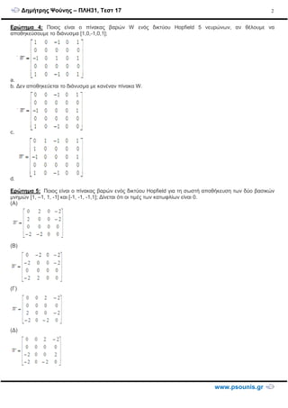 ∆ηµήτρης Ψούνης – ΠΛΗ31, Τεστ 17
www.psounis.gr
2
Ερώτηµα 4: Ποιος είναι ο πίνακας βαρών W ενός δικτύου Hopfield 5 νευρώνων, αν θέλουµε να
αποθηκεύσουµε το διάνυσµα [1,0,-1,0,1];
a.
b. ∆εν αποθηκεύεται το διάνυσµα µε κανέναν πίνακα W.
c.
d.
Ερώτηµα 5: Ποιος είναι ο πίνακας βαρών ενός δικτύου Hopfield για τη σωστή αποθήκευση των δύο βασικών
µνηµών [1, –1, 1, -1] και [-1, -1, -1,1]; ∆ίνεται ότι οι τιµές των κατωφλίων είναι 0.
(A)
(B)
(Γ)
(∆)
 