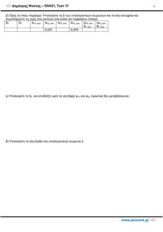 ∆ηµήτρης Ψούνης – ΠΛΗ31, Τεστ 17
www.psounis.gr
6
β) Προς τα πίσω πέρασµα: Υπολογίστε τα δ των υπολογιστικών νευρώνων και τα νέα κατώφλια και
συµπληρώστε τις τιµές που λείπουν στα κελιά του παρακάτω πίνακα:
δ4 δ5 w14_new w34_new w35_new w25_new w40_new
θ4_new
w50_new
θ5_new
0,247 0,476
γ) Υπολογίστε το δ3 και αποδείξτε γιατί τα νέα βάρη w13 και w23 πρακτικά δεν µεταβάλλονται.:
δ) Υπολογίστε τη νέα έξοδο του υπολογιστικού νευρώνα 3.
 
