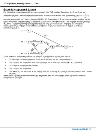 ∆ηµήτρης Ψούνης – ΠΛΗ31, Τεστ 27
www.psounis.gr
3
Θέµα 4: Νευρωνικά ∆ίκτυα
Στο παρακάτω σχήµα παρουσιάζεται η αρχιτεκτονική ενός ΤΝ∆ που έχει 3 εισόδους X1, X2 και X3 και µια
πραγµατική έξοδο Y. Η συνάρτηση ενεργοποίησης των νευρώνων 4 και 5 είναι η σιγµοειδής ( k
e
kS −
+
=
1
1
)( ),
ενώ των νευρώνων 6 και 7 είναι η γραµµική ( kkF =)( ). Οι νευρώνες 1, 2 και 3 είναι νευρώνες εισόδου και δεν
έχουν συνάρτηση ενεργοποίησης. Οι είσοδοι των βαρών των κατωφλίων είναι -1 και τα βάρη συµβολίζονται µε
Wi0, όπου i o χαρακτηριστικός αριθµός κάθε νευρώνα (π.χ. για το νευρώνα 4 το βάρος του κατωφλίου
συµβολίζεται W40). Τα βάρη των συνδέσεων µεταξύ των νευρώνων φαίνονται στο σχήµα. Ο ρυθµός
εκπαίδευσης είναι n.
Χωρίς να κάνετε αριθµητικές πράξεις, να γράψετε τις συµβολικές σχέσεις που δίνουν:
i. Το άθροισµα t των εισερχόµενων τιµών στο νευρώνα 4 και την ενεργοποίηση S4.
ii. Την κλίση δ7 του νευρώνα 7 αν η επιθυµητή τιµή για το διάνυσµα εισόδου (Χ1, Χ2, Χ3) είναι -1.
iii. Τη µεταβολή των βαρών W17 και W70.
iv. Την κλίση δ4 του νευρώνα 4.
v. Την κλίση δ4 του νευρώνα 4 αν υπήρχε και µια σύνδεση W47 µεταξύ των νευρώνων 4 και 7 όπου
W47=W46.
Να θεωρείτε ως δεδοµένο όποια παράµετρο σας δίνεται από την εκφώνηση ή όποια έχετε υπολογίσει σε
προηγούµενο ερώτηµα.
1
2
3
4
5
6 7
W17
W24
W35
W
34W
25
W
46
W
56
W67
X1
X2
X3
Y
1
2
3
4
5
6 7
W17
W24
W35
W
34W
25
W
46
W
56
W67
X1
X2
X3
Y
 