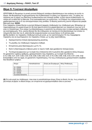 ∆ηµήτρης Ψούνης – ΠΛΗ31, Τεστ 27
www.psounis.gr
4
Θέµα 5: Γενετικοί Αλγόριθµοι
(ΕΡΩΤΗΜΑ Α) Θεωρούµε τη γενική γενετική δεξαµενή τεσσάρων βασιλόσαυρων που ανήκουν σε αυτόν το
κόσµο. Θα θεωρήσουµε τα χρωµοσώµατα που κωδικοποιούν το µήκος των προγόνων τους. Το µήκος του
πέλµατος και το µήκος των δακτύλων κωδικοποιείται από τέσσερα γονίδια: τα δύο πρώτα κωδικοποιούν το
πέλµα και τα άλλα δύο τα δάκτυλα. Στην αναπαράσταση του γονότυπου, το Ο δείχνει την ενεργοποίηση ενός
χαρακτηριστικού και το Χ την απενεργοποίηση ενός γονιδίου. Ο ιδεατός γονότυπος (κοντά πέλµατα και µακριά
δάκτυλα) είναι: ΧΧΟΟ.
Στον παρακάτω πίνακα δίνεται η γενετική δεξαµενή (αρχικός πληθυσµός) του πληθυσµού µας. Μπορούµε να
παρατηρήσουµε ότι µερικά άτοµα (Α, Β) είναι αρκετά κοντά στα χαρακτηριστικά των προγόνων τους και το D
είναι το πλησιέστερο. Στον κόσµο των βασιλόσαυρων η ικανότητα της κίνησης είναι το κύριο κριτήριο επιβίωσης
και αναπαραγωγής. Έτσι, κανένα θηλυκό δεν θα επιθυµούσε να παντρευτεί ένα βασιλόσαυρο του οποίου τα
πέλµατα θα ήταν σαν του Α, αλλά όλα θα ονειρευόντουσαν να συναντήσουν το D κάποια µέρα.
(α) Να εξελίξετε τον παρακάτω πληθυσµό κατά µία γενιά, µε τον τροποποιηµένο ΓΑ που περιγράφεται
παρακάτω και να συµπληρώσετε τον παρακάτω πίνακα, µε τις εξής προϋποθέσεις.
• Χρησιµοποιείται επιλογή εξαναγκασµένης ρουλέτας.
• Το µέγεθος του πληθυσµού παραµένει σταθερό.
• Επιτρέπεται µόνο διασταύρωση ( µε PC=1).
• Κατά τη διασταύρωση επιβιώνει µόνο το πρώτο παιδί, άρα χρειάζονται τέσσερα ζεύγη.
• Τα άτοµα ζευγαρώνουν µε τη σειρά που επιλέγονται από τη ρουλέτα (δεν χρειάζεται άλλος έλεγχος).
Αν χρειαστείτε τυχαίους αριθµούς, χρησιµοποιείστε τους παρακάτω, µε τη σειρά που δίνονται:
0.12, 0.86, 0.21, 0.67, 0.64, 0.34, 0.30, 0.85, 0.56, 0.63, 0.47, 0.19, 0.80, 0.98, 0.58, 0.03, 0.57, 0.49, 0.92
Επαναλάβετε από την αρχή, αν χρειαστείτε περισσότερους. Για τους υπολογισµούς χρησιµοποιείστε ακρίβεια
δύο δεκαδικών ψηφίων.
(β) Στη νέα γενιά του πληθυσµού, ποιο είναι το καταλληλότερο άτοµο; Είναι το ιδεατό; Αν όχι, πως µπορείτε µε
µια κίνηση να βρήτε το ιδεατό άτοµο, αν επιτρέπεται να χρησιµοποιηθούν όλοι οι γενετικοί τελεστές
Άτοµο Καταλληλότητα Ζεύγη για Ζευγάρωµα Νέος Πληθυσµός
A = OXXX
B = XOXX
C = XOXO
D = XXOX
Συνολική Καταλ/τα:
 