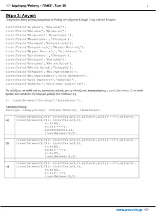 ∆ηµήτρης Ψούνης – ΠΛΗ31, Τεστ 30
www.psounis.gr
2
Θέµα 3: Λογική
Η παρακάτω βάση γνώσης περιγράφει σε Prolog την τρέχουσα Γραµµή 3 της «Αττικό Μετρό»:
directTrain('Αιγάλεω', 'Ελαιώνας').
directTrain('Ελαιώνας','Κεραµικός').
directTrain('Κεραµικός','Μοναστηράκι').
directTrain('Μοναστηράκι','Σύνταγµα').
directTrain('Σύνταγµα','Ευαγγελισµός').
directTrain('Ευαγγελισµός','Μέγαρο Μουσικής').
directTrain('Μέγαρο Μουσικής','Αµπελόκηποι').
directTrain('Αµπελόκηποι','Πανόρµου').
directTrain('Πανόρµου','Κατεχάκη').
directTrain('Κατεχάκη','Εθνική Άµυνα').
directTrain('Εθνική Άµυνα','Χολαργός').
directTrain('Χολαργός','Νοµισµατοκοπείο').
directTrain('Νοµισµατοκοπείο','Αγία Παρασκευή').
directTrain('Αγία Παρασκευή','Χαλάνδρι').
directTrain('Χαλάνδρι','∆ουκίσσης Πλακεντίας').
Να επιλέξετε την ορθή από τις παρακάτω επιλογές για τη σύνταξη του κατηγορήµατος travelBetween/2 το οποίο
βρίσκει και εκτυπώνει τη διαδροµή µεταξύ δύο σταθµών, π.χ
?- travelBetween('Σύνταγµα','Αµπελόκηποι').
Απάντηση Prolog:
Σύνταγµα-->Ευαγγελισµός-->Μέγαρο Μουσικής-->Αµπελόκηποι
(α)
travelBetween(X,Y):- directTrain(X,Y),write(X),write('-->'),write(Y).
travelBetween(X,Y):- directTrain(X,Y),
write(X),
write('-->'),
directTrain(Y,Z),
travelBetween(Z,Y).
(β)
travelBetween(X,Y):- directTrain(X,Y),write(X),write('-->'),write(Y).
travelBetween(X,Y):- directTrain(X,Z),
write(X),
write('-->'),
write(Y),
travelBetween(Z,Y).
(γ)
travelBetween(X,Y):- directTrain(X,Y),write(X),write('-->'),write(Y).
travelBetween(X,Y):- directTrain(X,Z),
write(X),
write('-->'),
travelBetween(Z,Y).
 