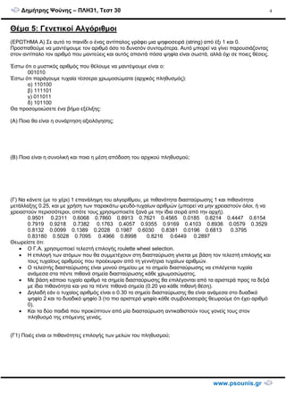 ∆ηµήτρης Ψούνης – ΠΛΗ31, Τεστ 30
www.psounis.gr
4
Θέµα 5: Γενετικοί Αλγόριθµοι
(ΕΡΩΤΗΜΑ Α) Σε αυτό το παινίδι ο ένας αντίπαλος γράφει µια ψηφιοσειρά (string) από έξι 1 και 0.
Προσπαθούµε να µαντέψουµε τον αριθµό όσο το δυνατόν συντοµότερα. Αυτό µπορεί να γίνει παρουσιάζοντας
στον αντίπαλο τον αριθµό που µαντεύεις και αυτός απαντά πόσα ψηφία είναι σωστά, αλλά όχι σε ποιες θέσεις.
Έστω ότι ο µυστικός αριθµός που θέλουµε να µαντέψουµε είναι ο:
001010
Έστω ότι παράγουµε τυχαία τέσσερα χρωµοσώµατα (αρχικός πληθυσµός):
α) 110100
β) 111101
γ) 011011
δ) 101100
Θα προσοµοιώσετε ένα βήµα εξέλιξης:
(Α) Ποια θα είναι η συνάρτηση αξιολόγησης;
(Β) Ποια είναι η συνολική και ποια η µέση απόδοση του αρχικού πληθυσµού;
(Γ) Να κάνετε (µε το χέρι) 1 επανάληψη του αλγορίθµου, µε πιθανότητα διασταύρωσης 1 και πιθανότητα
µετάλλαξης 0.25, και µε χρήση των παρακάτω ψευδό-τυχαίων αριθµών (µπορεί να µην χρειαστούν όλοι, ή να
χρειαστούν περισσότεροι, οπότε τους χρησιµοποιείτε ξανά µε την ίδια σειρά από την αρχή).
0.9501 0.2311 0.6068 0.7860 0.8913 0.7621 0.4565 0.0185 0.8214 0.4447 0.6154
0.7919 0.9218 0.7382 0.1763 0.4057 0.9355 0.9169 0.4103 0.8936 0.0579 0.3529
0.8132 0.0099 0.1389 0.2028 0.1987 0.6030 0.8381 0.0196 0.6813 0.3795
0.83180 0.5028 0.7095 0.4966 0.8998 0.8216 0.6449 0.2897
Θεωρείστε ότι:
• Ο Γ.Α. χρησιµοποιεί τελεστή επιλογής roulette wheel selection.
• Η επιλογή των ατόµων που θα συµµετέχουν στη διασταύρωση γίνεται µε βάση τον τελεστή επιλογής και
τους τυχαίους αριθµούς που προέκυψαν από τη γεννήτρια τυχαίων αριθµών.
• Ο τελεστής διασταύρωσης είναι µονού σηµείου µε το σηµείο διασταύρωσης να επιλέγεται τυχαία
ανάµεσα στα πέντε πιθανά σηµεία διασταύρωσης κάθε χρωµοσώµατος.
• Με βάση κάποιο τυχαίο αριθµό τα σηµεία διασταύρωσης θα επιλέγονται από τα αριστερά προς τα δεξιά
µε ίδια πιθανότητα και για τα πέντε πιθανά σηµεία (0.20 για κάθε πιθανή θέση).
• ∆ηλαδή εάν ο τυχαίος αριθµός είναι ο 0.30 το σηµείο διασταύρωσης θα είναι ανάµεσα στο δυαδικό
ψηφίο 2 και το δυαδικό ψηφίο 3 (το πιο αριστερό ψηφίο κάθε συµβολοσειράς θεωρούµε ότι έχει αριθµό
0).
• Και τα δύο παιδιά που προκύπτουν από µία διασταύρωση αντικαθιστούν τους γονείς τους στον
πληθυσµό της επόµενης γενιάς.
(Γ1) Ποιές είναι οι πιθανότητες επιλογής των µελών του πληθυσµού;
 