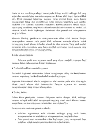 dunia ini ada dan hidup sebagai tujuan pada dirinya sendiri, sehingga hal yang
wajar dan alamiah kalau manusia menganggap dirinya lebih tinggi dari mahkluk
lain. Demi mencapai tujuannya manusia harus menilai tinggi alam, karena
kelangsungan hidup dan kesejahteraan hidup manusia tergantung dari kualitas,
keutuhan dan stabilitas ekosistem seluruhnya. Permasalahannya adalah tujuan-
tujuan yang berlebihan yang berada di luar batas toleransi ekosistem itu sendiri. Jadi
menurut Murdy krisis lingkungan disebabkan oleh penedekatan antroposentris
yang berlebihan.

Menurut Darling, pendekatan antroposentrisme tidak salah karena dengan
menempatkan manusia pada posisi lebih terhormat, manusia dituntut untuk
bertanggung jawab khusus terhadap seluruh isi alam semesta. Yang salah adalah
penerapan antroposentrisme yang hanya melihat superioritas posisi manusia yang
berkuasa atas alam secara sewenang-wenang.

2. Etika Intrumentalistik

     Beberapa posisi dan argumen moral yang dapat menjadi pegangan bagi
manusia dalam hubungannya dengan lingkungan.

 Prudential and Instrumental Argument

Prudential Argument menekankan bahwa kelangsungan hidup dan kesejahteraan
manusia tergantung dari kualitas dan kelestarian lingkungan.

Argumen Instrumental adalah penggunaan nilai tertentu pada alam dan segala
isinya, yakni sebatas nilai instrumental. Dengan argumen ini, manusia
mengembangkan sikap hormat trhadap alam.

 Teologi Kristen

Dalam kisah penciptaan, manusia diciptakan secitra dengan Allah, sehingga
manusia sebagai wakil Allah mempunyai tanggung jawab moral khusus, bahkan
sangat berat, untuk menjaga dan melestarikan alam ciptaanNya.

Pembelaan atas teori antroposentris adalah :

       Validitas argumennya sulit dibantah sehingga yang salah bukan
       antroposentrime itu sendiri tetapi antroposentrisme yang berlebihan.
       Antroposentrisme menawarkan etika lingkungan yang mempunyai daya
       tarik kuat untuk mendorong manusia menjaga lingkungan.
 