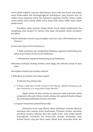 Moral adalah makhluk yang bisa diperlakukan secara baik atau buruk, dan pelaku
moral berkewajiban dan bertanggungjawab terhadapnya, yang menurut teori ini
adalah semua organisme hidup dan kelompok organisme tertentu. Intinya adalah
semua pelaku moral adalah subjek moral, tetapi tidak semua subjek moral adalah
pelaku moral.

      Kewajiban utama manusia sebagai pelaku moral adalah menghormati dan
menghargai alam (respect for nature) yang dapat diwujudkan dalam kewajiban-
kewajiban :

 Tidak melakukan sesuatu yang merugikan alam dan isinya (Nonmaleficence atau
   Noharm )

 Tidak mencampuri (Non-Interference)

       Tidak membatasi dan menghambat kebebasan organisme berkembang dan
   hidup secara leluasa di alam sesuai hakikatnya

       Membiarkan organisme berkembang sesuai hakikatnya

 Kesetiaan (terhadap binatang tertentu untuk bijaga dan dibiarkan hidup di alam
  bebas

 Kewajiban restitutif dan keadilan retributif

2. Etika Bumi (Land Ethic) oleh Aldo Leopold

      Terdiri dari dua prinsip yaitu :

   a. “A thing is right when it tends to preserve the integrity, stability and beauty og the
       biotic community. It is wrong when it tends otherwise”

           Segala sesuatu di alam semesta ini (semacam suatu komunitas biotis)
      mempunyai nilai pada dirinya sendiri, terlepas dari apakah berkaitan dengan
      dan menunjang kehidupan manusia atau tidak.

   b. Gagasan memperluas pemberlakuan etika

            Komunitas moral yang dikenal dalam kehidupan manusia diperluas
      mencakup alam semesta secara keseluruhan. Perluasan tersebut mencakup
      perlakuan manusia terhadap alam dan segala isinya, serta sampai kepada
      kemungkinan evolusioner dan keniscayaan ekologis. Merupakan suatu
      holisme karena yang jadi fokus utama adalah bumi, komunitas biotis dan
 