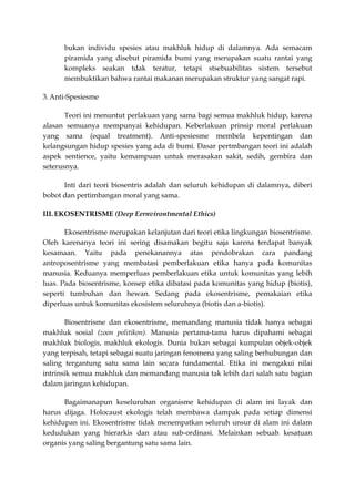 bukan individu spesies atau makhluk hidup di dalamnya. Ada semacam
      piramida yang disebut piramida bumi yang merupakan suatu rantai yang
      kompleks seakan tdak teratur, tetapi stsebuabilitas sistem tersebut
      membuktikan bahwa rantai makanan merupakan struktur yang sangat rapi.

3. Anti-Spesiesme

       Teori ini menuntut perlakuan yang sama bagi semua makhluk hidup, karena
alasan semuanya mempunyai kehidupan. Keberlakuan prinsip moral perlakuan
yang sama (equal treatment). Anti-spesiesme membela kepentingan dan
kelangsungan hidup spesies yang ada di bumi. Dasar pertmbangan teori ini adalah
aspek sentience, yaitu kemampuan untuk merasakan sakit, sedih, gembira dan
seterusnya.

      Inti dari teori biosentris adalah dan seluruh kehidupan di dalamnya, diberi
bobot dan pertimbangan moral yang sama.

III. EKOSENTRISME (Deep Eernvirontmental Ethics)

       Ekosentrisme merupakan kelanjutan dari teori etika lingkungan biosentrisme.
Oleh karenanya teori ini sering disamakan begitu saja karena terdapat banyak
kesamaan. Yaitu pada penekanannya atas pendobrakan cara pandang
antroposentrisme yang membatasi pemberlakuan etika hanya pada komunitas
manusia. Keduanya memperluas pemberlakuan etika untuk komunitas yang lebih
luas. Pada biosentrisme, konsep etika dibatasi pada komunitas yang hidup (biotis),
seperti tumbuhan dan hewan. Sedang pada ekosentrisme, pemakaian etika
diperluas untuk komunitas ekosistem seluruhnya (biotis dan a-biotis).

       Biosentrisme dan ekosentrisme, memandang manusia tidak hanya sebagai
makhluk sosial (zoon politikon). Manusia pertama-tama harus dipahami sebagai
makhluk biologis, makhluk ekologis. Dunia bukan sebagai kumpulan objek-objek
yang terpisah, tetapi sebagai suatu jaringan fenomena yang saling berhubungan dan
saling tergantung satu sama lain secara fundamental. Etika ini mengakui nilai
intrinsik semua makhluk dan memandang manusia tak lebih dari salah satu bagian
dalam jaringan kehidupan.

      Bagaimanapun keseluruhan organisme kehidupan di alam ini layak dan
harus dijaga. Holocaust ekologis telah membawa dampak pada setiap dimensi
kehidupan ini. Ekosentrisme tidak menempatkan seluruh unsur di alam ini dalam
kedudukan yang hierarkis dan atau sub-ordinasi. Melainkan sebuah kesatuan
organis yang saling bergantung satu sama lain.
 