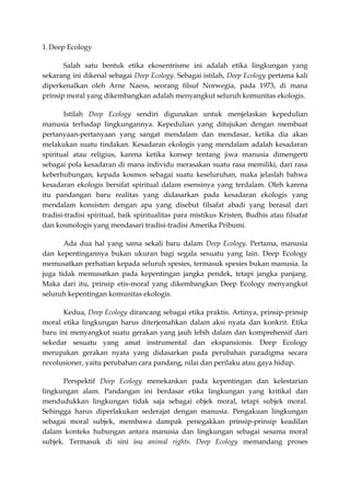 1. Deep Ecology

       Salah satu bentuk etika ekosentrisme ini adalah etika lingkungan yang
sekarang ini dikenal sebagai Deep Ecology. Sebagai istilah, Deep Ecology pertama kali
diperkenalkan oleh Arne Naess, seorang filsuf Norwegia, pada 1973, di mana
prinsip moral yang dikembangkan adalah menyangkut seluruh komunitas ekologis.

       Istilah Deep Ecology sendiri digunakan untuk menjelaskan kepedulian
manusia terhadap lingkungannya. Kepedulian yang ditujukan dengan membuat
pertanyaan-pertanyaan yang sangat mendalam dan mendasar, ketika dia akan
melakukan suatu tindakan. Kesadaran ekologis yang mendalam adalah kesadaran
spiritual atau religius, karena ketika konsep tentang jiwa manusia dimengerti
sebagai pola kesadaran di mana individu merasakan suatu rasa memiliki, dari rasa
keberhubungan, kepada kosmos sebagai suatu keseluruhan, maka jelaslah bahwa
kesadaran ekologis bersifat spiritual dalam esensinya yang terdalam. Oleh karena
itu pandangan baru realitas yang didasarkan pada kesadaran ekologis yang
mendalam konsisten dengan apa yang disebut filsafat abadi yang berasal dari
tradisi-tradisi spiritual, baik spiritualitas para mistikus Kristen, Budhis atau filsafat
dan kosmologis yang mendasari tradisi-tradisi Amerika Pribumi.

       Ada dua hal yang sama sekali baru dalam Deep Ecology. Pertama, manusia
dan kepentingannya bukan ukuran bagi segala sesuatu yang lain. Deep Ecology
memusatkan perhatian kepada seluruh spesies, termasuk spesies bukan manusia. Ia
juga tidak memusatkan pada kepentingan jangka pendek, tetapi jangka panjang.
Maka dari itu, prinsip etis-moral yang dikembangkan Deep Ecology menyangkut
seluruh kepentingan komunitas ekologis.

       Kedua, Deep Ecology dirancang sebagai etika praktis. Artinya, prinsip-prinsip
moral etika lingkungan harus diterjemahkan dalam aksi nyata dan konkrit. Etika
baru ini menyangkut suatu gerakan yang jauh lebih dalam dan komprehensif dari
sekedar sesuatu yang amat instrumental dan ekspansionis. Deep Ecology
merupakan gerakan nyata yang didasarkan pada perubahan paradigma secara
revolusioner, yaitu perubahan cara pandang, nilai dan perilaku atau gaya hidup.

       Perspektif Deep Ecology menekankan pada kepentingan dan kelestarian
lingkungan alam. Pandangan ini berdasar etika lingkungan yang kritikal dan
mendudukkan lingkungan tidak saja sebagai objek moral, tetapi subjek moral.
Sehingga harus diperlakukan sederajat dengan manusia. Pengakuan lingkungan
sebagai moral subjek, membawa dampak penegakkan prinsip-prinsip keadilan
dalam konteks hubungan antara manusia dan lingkungan sebagai sesama moral
subjek. Termasuk di sini isu animal rights. Deep Ecology memandang proses
 