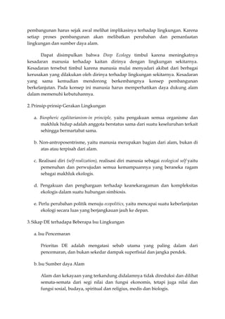 pembangunan harus sejak awal melihat implikasinya terhadap lingkungan. Karena
setiap proses pembangunan akan melibatkan perubahan dan pemanfaatan
lingkungan dan sumber daya alam.

      Dapat disimpulkan bahwa Deep Ecology timbul karena meningkatnya
kesadaran manusia terhadap kaitan dirinya dengan lingkungan sekitarnya.
Kesadaran tersebut timbul karena manusia mulai menyadari akibat dari berbagai
kerusakan yang dilakukan oleh dirinya terhadap lingkungan sekitarnya. Kesadaran
yang sama kemudian mendorong berkembangnya konsep pembangunan
berkelanjutan. Pada konsep ini manusia harus memperhatikan daya dukung alam
dalam memenuhi kebutuhannya.

2. Prinsip-prinsip Gerakan Lingkungan

   a. Biospheric egalitarianism-in principle, yaitu pengakuan semua organisme dan
      makhluk hidup adalah anggota berstatus sama dari suatu keseluruhan terkait
      sehingga bermartabat sama.

   b. Non-antroposentrisme, yaitu manusia merupakan bagian dari alam, bukan di
      atas atau terpisah dari alam.

   c. Realisasi diri (self-realization), realisasi diri manusia sebagai ecological self yaitu
       pemenuhan dan perwujudan semua kemampuannya yang beraneka ragam
       sebagai makhluk ekologis.

   d. Pengakuan dan penghargaan terhadap keanekaragaman dan kompleksitas
      ekologis dalam suatu hubungan simbiosis.

   e. Perlu perubahan politik menuju ecopolitics, yaitu mencapai suatu keberlanjutan
       ekologi secara luas yang berjangkauan jauh ke depan.

3. Sikap DE terhadapa Beberapa Isu Lingkungan

   a. Isu Pencemaran

      Prioritas DE adalah mengatasi sebab utama yang paling dalam dari
      pencemaran, dan bukan sekedar dampak superfisial dan jangka pendek.

   b. Isu Sumber daya Alam

      Alam dan kekayaan yang terkandung didalamnya tidak direduksi dan dilihat
      semata-semata dari segi nilai dan fungsi ekonomis, tetapi juga nilai dan
      fungsi sosial, budaya, spiritual dan religius, medis dan biologis.
 