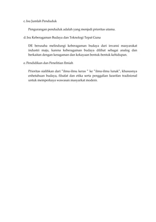 c. Isu Jumlah Penduduk

   Pengurangan penduduk adalah yang menjadi prioritas utama.

d. Isu Keberagaman Budaya dan Teknologi Tepat Guna

   DE berusaha melindungi keberagaman budaya dari invansi masyarakat
   industri maju, karena keberagaman budaya dilihat sebagai analog dan
   berkaitan dengan keragaman dan kekayaan bentuk-bentuk kehidupan.

e. Pendidikan dan Penelitian Ilmiah

   Prioritas sialihkan dari ”ilmu-ilmu keras ” ke ”ilmu-ilmu lunak”, khususnya
   enhetahuan budaya, filsafat dan etika serta penggalian kearifan tradisional
   untuk memperkaya wawasan masyarkat modern.
 