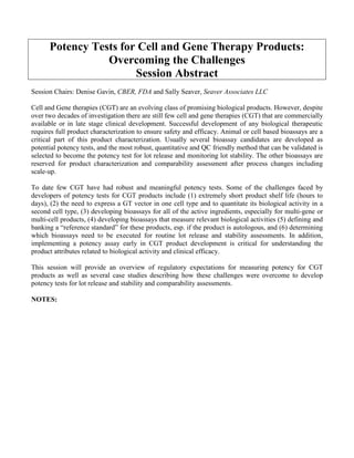 Potency Tests for Cell and Gene Therapy Products:
Overcoming the Challenges
Session Abstract
Session Chairs: Denise Gavin, CBER, FDA and Sally Seaver, Seaver Associates LLC
Cell and Gene therapies (CGT) are an evolving class of promising biological products. However, despite
over two decades of investigation there are still few cell and gene therapies (CGT) that are commercially
available or in late stage clinical development. Successful development of any biological therapeutic
requires full product characterization to ensure safety and efficacy. Animal or cell based bioassays are a
critical part of this product characterization. Usually several bioassay candidates are developed as
potential potency tests, and the most robust, quantitative and QC friendly method that can be validated is
selected to become the potency test for lot release and monitoring lot stability. The other bioassays are
reserved for product characterization and comparability assessment after process changes including
scale-up.
To date few CGT have had robust and meaningful potency tests. Some of the challenges faced by
developers of potency tests for CGT products include (1) extremely short product shelf life (hours to
days), (2) the need to express a GT vector in one cell type and to quantitate its biological activity in a
second cell type, (3) developing bioassays for all of the active ingredients, especially for multi-gene or
multi-cell products, (4) developing bioassays that measure relevant biological activities (5) defining and
banking a “reference standard” for these products, esp. if the product is autologous, and (6) determining
which bioassays need to be executed for routine lot release and stability assessments. In addition,
implementing a potency assay early in CGT product development is critical for understanding the
product attributes related to biological activity and clinical efficacy.
This session will provide an overview of regulatory expectations for measuring potency for CGT
products as well as several case studies describing how these challenges were overcome to develop
potency tests for lot release and stability and comparability assessments.
NOTES:
 