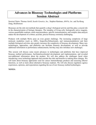 Advances in Bioassay Technologies and Platforms
Session Abstract
Session Chairs: Thomas Arroll, Seattle Genetics, Inc., Stephen Hartman, AbbVie, Inc. and Xu-Rong
Jiang, MedImmune
Bioassays are the only test methods that quantify a drug’s biological activity and thus play a crucial role
in the characterization of biologic therapies. The interplay of living cells, biologically active reagents,
various quantifiable readouts, multi-step procedures, specific instrumentation, and complex data analysis
makes the development of a robust, accurate, precise bioassay extremely challenging.
Products with multiple MoAs pose an even greater challenge. The increasing complexity of large
molecule modalities (such as ADCs, bispecifics/bifunctionals, and immunomodulators) and their
multiple biological activities also greatly increases the complexity of bioassay development. Many new
technologies, approaches, and platforms can facilitate bioassay development, as well as provide
additional information or performance enhancements, but they may also introduce new challenges.
This session will discuss some recent advances in technologies and platforms that have improved
bioassay method performance, facilitated/accelerated development and implementation, and revealed
new/additional information about the product. We will also address the challenges faced when
introducing a new technology/approach and consider the risks and benefits to making these changes. We
will learn about bioassay approaches used for cancer immunotherapy products and assessing effector
functions, as well as learn about alternative bioassay readouts. We will also discuss regulatory agency
experiences, opinions, and expectations regarding the use of new bioassay method technologies.
NOTES:
 