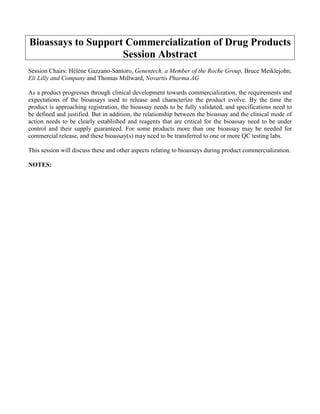 Bioassays to Support Commercialization of Drug Products
Session Abstract
Session Chairs: Hélène Gazzano-Santoro, Genentech, a Member of the Roche Group, Bruce Meiklejohn,
Eli Lilly and Company and Thomas Millward, Novartis Pharma AG
As a product progresses through clinical development towards commercialization, the requirements and
expectations of the bioassays used to release and characterize the product evolve. By the time the
product is approaching registration, the bioassay needs to be fully validated, and specifications need to
be defined and justified. But in addition, the relationship between the bioassay and the clinical mode of
action needs to be clearly established and reagents that are critical for the bioassay need to be under
control and their supply guaranteed. For some products more than one bioassay may be needed for
commercial release, and these bioassay(s) may need to be transferred to one or more QC testing labs.
This session will discuss these and other aspects relating to bioassays during product commercialization.
NOTES:
 