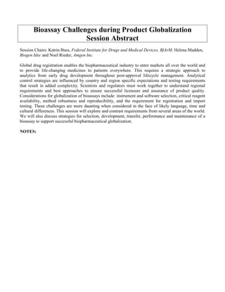 Bioassay Challenges during Product Globalization
Session Abstract
Session Chairs: Katrin Buss, Federal Institute for Drugs and Medical Devices, BfArM, Helena Madden,
Biogen Idec and Noel Rieder, Amgen Inc.
Global drug registration enables the biopharmaceutical industry to enter markets all over the world and
to provide life-changing medicines to patients everywhere. This requires a strategic approach to
analytics from early drug development throughout post-approval lifecycle management. Analytical
control strategies are influenced by country and region specific expectations and testing requirements
that result in added complexity. Scientists and regulators must work together to understand regional
requirements and best approaches to ensure successful licensure and assurance of product quality.
Considerations for globalization of bioassays include: instrument and software selection, critical reagent
availability, method robustness and reproducibility, and the requirement for registration and import
testing. These challenges are more daunting when considered in the face of likely language, time and
cultural differences. This session will explore and contrast requirements from several areas of the world.
We will also discuss strategies for selection, development, transfer, performance and maintenance of a
bioassay to support successful biopharmaceutical globalization.
NOTES:
 