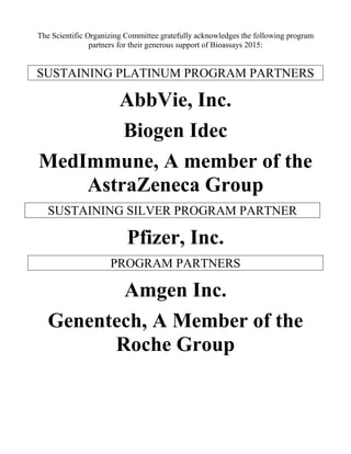 The Scientific Organizing Committee gratefully acknowledges the following program
partners for their generous support of Bioassays 2015:
SUSTAINING PLATINUM PROGRAM PARTNERS
AbbVie, Inc.
Biogen Idec
MedImmune, A member of the
AstraZeneca Group
SUSTAINING SILVER PROGRAM PARTNER
Pfizer, Inc.
PROGRAM PARTNERS
Amgen Inc.
Genentech, A Member of the
Roche Group
 