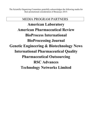 The Scientific Organizing Committee gratefully acknowledges the following media for
their promotional consideration of Bioassays 2015:
MEDIA PROGRAM PARTNERS
American Laboratory
American Pharmaceutical Review
BioProcess International
BioProcessing Journal
Genetic Engineering & Biotechnology News
International Pharmaceutical Quality
Pharmaceutical Outsourcing
RSC Advances
Technology Networks Limited
 
