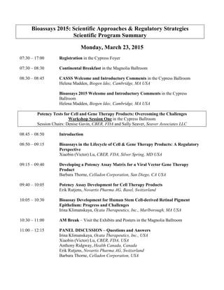 Bioassays 2015: Scientific Approaches & Regulatory Strategies
Scientific Program Summary
Monday, March 23, 2015
07:30 – 17:00 Registration in the Cypress Foyer
07:30 – 08:30 Continental Breakfast in the Magnolia Ballroom
08:30 – 08:45 CASSS Welcome and Introductory Comments in the Cypress Ballroom
Helena Madden, Biogen Idec, Cambridge, MA USA
Bioassays 2015 Welcome and Introductory Comments in the Cypress
Ballroom
Helena Madden, Biogen Idec, Cambridge, MA USA
Potency Tests for Cell and Gene Therapy Products: Overcoming the Challenges
Workshop Session One in the Cypress Ballroom
Session Chairs: Denise Gavin, CBER, FDA and Sally Seaver, Seaver Associates LLC
08:45 – 08:50 Introduction
08:50 – 09:15 Bioassays in the Lifecycle of Cell & Gene Therapy Products: A Regulatory
Perspective
Xiaobin (Victor) Lu, CBER, FDA, Silver Spring, MD USA
09:15 – 09:40 Developing a Potency Assay Matrix for a Viral Vector Gene Therapy
Product
Barbara Thorne, Celladon Corporation, San Diego, CA USA
09:40 – 10:05 Potency Assay Development for Cell Therapy Products
Erik Rutjens, Novartis Pharma AG, Basel, Switzerland
10:05 – 10:30 Bioassay Development for Human Stem Cell-derived Retinal Pigment
Epithelium: Progress and Challenges
Irina Klimanskaya, Ocata Therapeutics, Inc., Marlborough, MA USA
10:30 – 11:00 AM Break – Visit the Exhibits and Posters in the Magnolia Ballroom
11:00 – 12:15 PANEL DISCUSSION – Questions and Answers
Irina Klimanskaya, Ocata Therapeutics, Inc., USA
Xiaobin (Victor) Lu, CBER, FDA, USA
Anthony Ridgway, Health Canada, Canada
Erik Rutjens, Novartis Pharma AG, Switzerland
Barbara Thorne, Celladon Corporation, USA
 