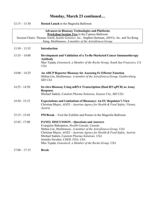 Monday, March 23 continued…
12:15 – 13:30 Hosted Lunch in the Magnolia Ballroom
Advances in Bioassay Technologies and Platforms
Workshop Session Two in the Cypress Ballroom
Session Chairs: Thomas Arroll, Seattle Genetics, Inc., Stephen Hartman, AbbVie, Inc. and Xu-Rong
Jiang, MedImmune, A member of the AstraZeneca Group
13:30 – 13:35 Introduction
13:35 – 14:00 Development and Validation of a To-Be-Marketed Cancer Immunotherapy
Antibody
Max Tejada, Genentech, a Member of the Roche Group, South San Francisco, CA
USA
14:00 – 14:25 An ADCP Reporter Bioassay for Assessing Fc Effector Function
Shihua Lin, MedImmune, A member of the AstraZeneca Group, Gaithersburg,
MD USA
14:25 - 14:50 In-vitro Bioassay Using mRNA Transcription (Dual RT-qPCR) as Assay
Response
Michael Sadick, Catalent Pharma Solutions, Kansas City, MO USA
14:50 - 15:15 Expectations and Limitations of Bioassays: An EU Regulator’s View
Christian Mayer, AGES – Austrian Agency for Health & Food Safety, Vienna,
Austria
15:15 - 15:45 PM Break – Visit the Exhibits and Posters in the Magnolia Ballroom
15:45 - 17:00 PANEL DISCUSSION – Questions and Answers
Evangelos Bakopanos, Health Canada, Canada
Shihua Lin, MedImmune, A member of the AstraZeneca Group, USA
Christian Mayer, AGES – Austrian Agency for Health & Food Safety, Austria
Michael Sadick, Catalent Pharma Solutions, USA
Jennifer Swisher, CDER, FDA, USA
Max Tejada, Genentech, a Member of the Roche Group, USA
17:00 – 17:15 Break
 