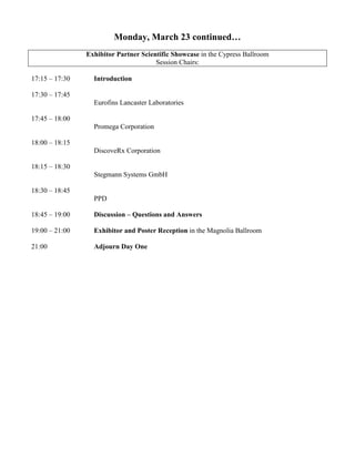 Monday, March 23 continued…
Exhibitor Partner Scientific Showcase in the Cypress Ballroom
Session Chairs:
17:15 – 17:30 Introduction
17:30 – 17:45
Eurofins Lancaster Laboratories
17:45 – 18:00
Promega Corporation
18:00 – 18:15
DiscoveRx Corporation
18:15 – 18:30
Stegmann Systems GmbH
18:30 – 18:45
PPD
18:45 – 19:00 Discussion – Questions and Answers
19:00 – 21:00 Exhibitor and Poster Reception in the Magnolia Ballroom
21:00 Adjourn Day One
 