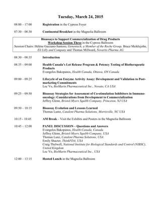Tuesday, March 24, 2015
08:00 – 17:00 Registration in the Cypress Foyer
07:30 – 08:30 Continental Breakfast in the Magnolia Ballroom
Bioassays to Support Commercialization of Drug Products
Workshop Session Three in the Cypress Ballroom
Session Chairs: Hélène Gazzano-Santoro, Genentech, a Member of the Roche Group, Bruce Meiklejohn,
Eli Lilly and Company and Thomas Millward, Novartis Pharma AG
08:30 – 08:35 Introduction
08:35 – 09:00 Health Canada’s Lot Release Program & Potency Testing of Biotherapeutic
Products
Evangelos Bakopanos, Health Canada, Ottawa, ON Canada
09:00 – 09:25 Lifecycle of an Enzyme Activity Assay: Development and Validation to Post-
marketing Commitments
Loc Vo, BioMarin Pharmaceutical Inc., Novato, CA USA
09:25 – 09:50 Bioassay Strategies for Assessment of Co-stimulation Inhibitors in Immuno-
oncology: Considerations from Development to Commercialization
Jeffrey Glenn, Bristol-Myers Squibb Company, Princeton, NJ USA
09:50 – 10:15 Bioassay Evolution and Lessons Learned
Thomas Luntz, Catalent Pharma Solutions, Morrisville, NC USA
10:15 - 10:45 AM Break – Visit the Exhibits and Posters in the Magnolia Ballroom
10:45 – 12:00 PANEL DISCUSSION – Questions and Answers
Evangelos Bakopanos, Health Canada, Canada
Jeffrey Glenn, Bristol-Myers Squibb Company, USA
Thomas Lunz, Catalent Pharma Solutions, USA
Emily Shacter, ThinkFDA, USA
Craig Thelwell, National Institute for Biological Standards and Control (NIBSC),
United Kingdom
Loc Vo, BioMarin Pharmaceutical Inc., USA
12:00 – 13:15 Hosted Lunch in the Magnolia Ballroom
 