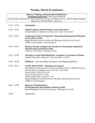 Tuesday, March 24 continued…
Bioassay Challenges during Product Globalization
Workshop Session Four in the Cypress Ballroom
Session Chairs: Katrin Buss, Federal Institute for Drugs and Medical Devices, BfArM, Helena Madden,
Biogen Idec and Noel Rieder, Amgen Inc.
13:15 – 13:20 Introduction
13:20 – 13:45 Global Company, Global Products, Local Laboratories
Camille Dycke, F. Hoffmann-La Roche Ltd., Basel, Switzerland
13:45 – 14:10 Collaborative Study for Proposed 1st International Standard for PEGylated
G-CSF (PEG-G-CSF)
Meenu Wadhwa, National Institute for Biological Standards and Control
(NIBSC), South Mimms, United Kingdom
14:10 – 14:35 Bioassay Strategy to Support the Transfer of a Monoclonal Antibody for
Manufacturing and Filing in China
Justin Jia, WuXi AppTec, Shanghai, China
14:35 – 15:00 Strategies to Assist Global Regulatory Acceptance of Assurance of Potency
Anthony Mire-Sluis, Amgen Inc., Thousand Oaks, CA USA
15:00 – 15:30 PM Break – Visit the Exhibits and Posters in the Magnolia Ballroom
15:30 – 16:45 PANEL DISCUSSION – Questions and Answers
Katrin Buss, Federal Institute for Drugs and Medical Devices, BfArM, Germany
Camille Dycke, F. Hoffmann-La Roche Ltd., Switzerland
Chana Fuchs, CDER, FDA, USA
Justin Jia, WuXi AppTec, China
Anthony Mire-Sluis, Amgen Inc., USA
Meenu Wadhwa, National Institute for Biological Standards and Control
(NIBSC), United Kingdom
16:45 – 17:00 Bioassays Workshop Recap
Closing Remarks and Invitation to Bioassays 2016
Bruce Meiklejohn, Eli Lilly and Company, Indianapolis, IN USA
17:00 Adjournment
 